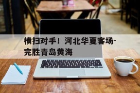 米乐官方网站-包含横扫对手！河北华夏客场-完胜青岛黄海的词条