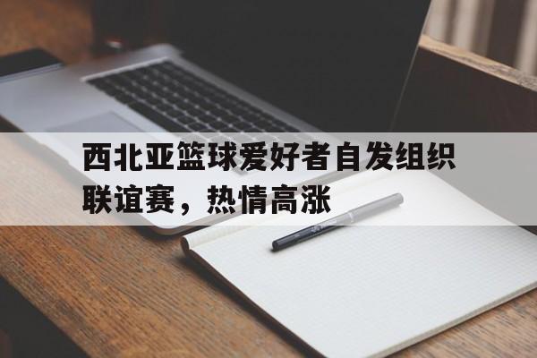 西北亚篮球爱好者自发组织联谊赛，热情高涨的简单介绍
